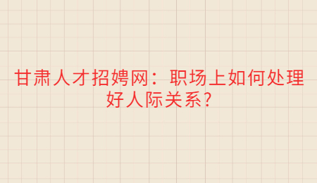 甘肃人才招娉网：职场上如何处理好人际关系?