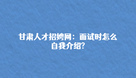 甘肃人才招娉网：面试时怎么自我介绍?