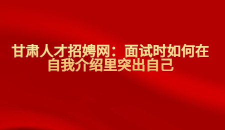 甘肃人才招娉网：面试时如何在自我介绍里突出自己