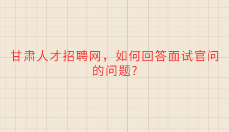 甘肃人才招聘网，如何回答面试官问的问题?