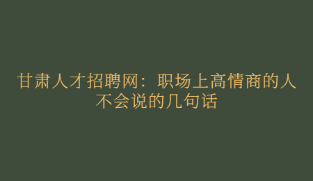 甘肃人才招聘网：职场上高情商的人不会说的几句话