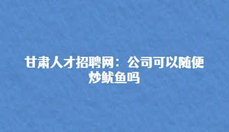 甘肃人才招聘网：公司可以随便炒鱿鱼吗