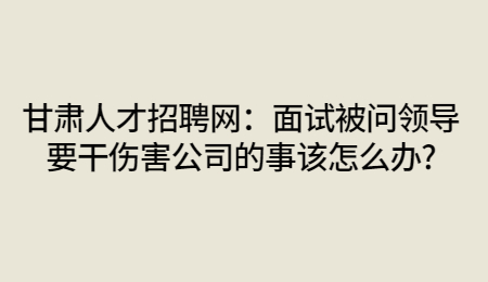 甘肃人才招聘网：面试被问领导要干伤害公司的事该怎么办?