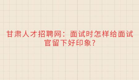 甘肃人才招聘网：面试时怎样给面试官留下好印象?