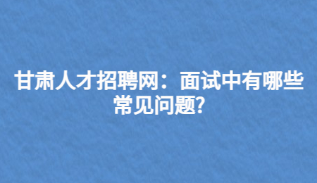 甘肃人才招聘网：面试中有哪些常见问题?