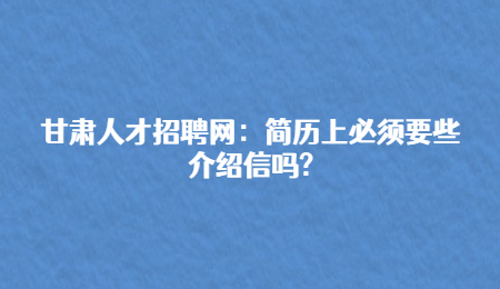 甘肃人才招聘网：简历上必须要些介绍信吗?