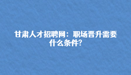 甘肃人才招聘网：职场晋升需要什么条件?