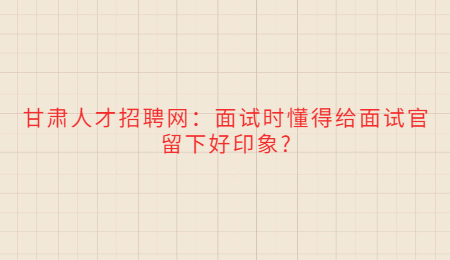 甘肃人才招聘网：面试时懂得给面试官留下好印象?