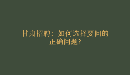 甘肃招聘：如何选择要问的正确问题?