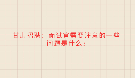 甘肃招聘：面试官需要注意的一些问题是什么?